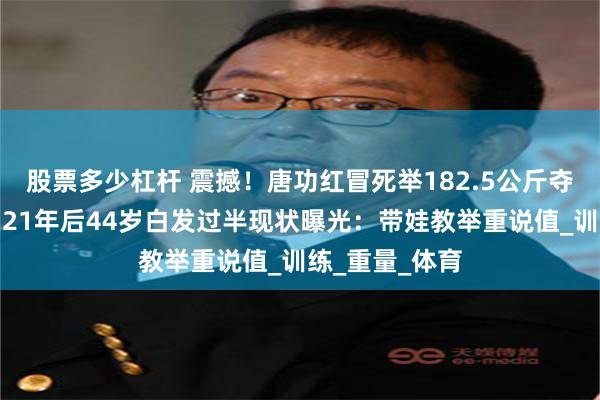 股票多少杠杆 震撼！唐功红冒死举182.5公斤夺金七窍流血，21年后44岁白发过半现状曝光：带娃教举重说值_训练_重量_体育