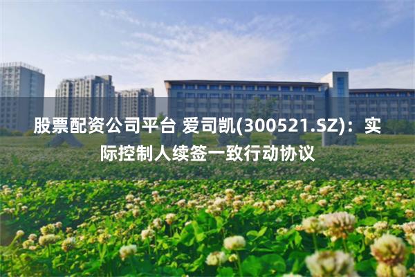 股票配资公司平台 爱司凯(300521.SZ)：实际控制人续签一致行动协议