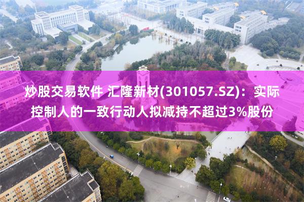 炒股交易软件 汇隆新材(301057.SZ)：实际控制人的一致行动人拟减持不超过3%股份
