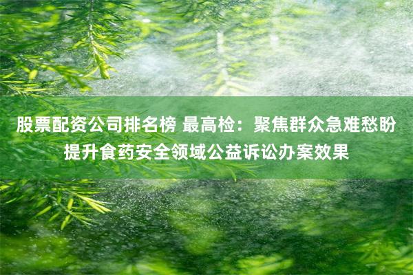 股票配资公司排名榜 最高检：聚焦群众急难愁盼提升食药安全领域公益诉讼办案效果