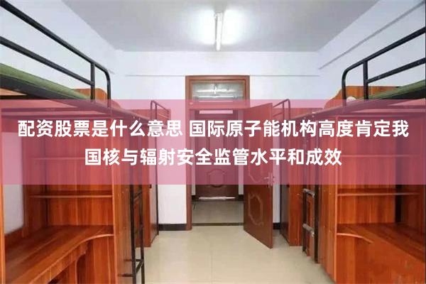 配资股票是什么意思 国际原子能机构高度肯定我国核与辐射安全监管水平和成效