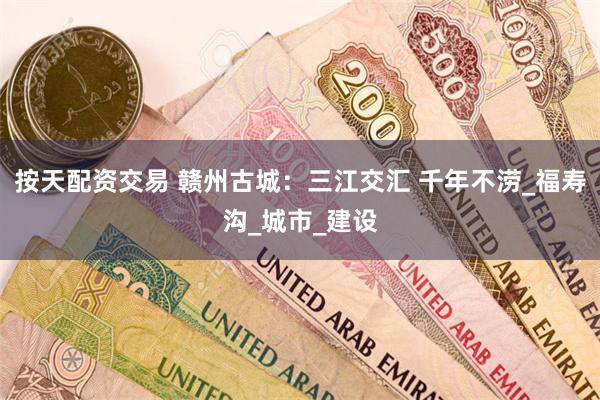 按天配资交易 赣州古城：三江交汇 千年不涝_福寿沟_城市_建设