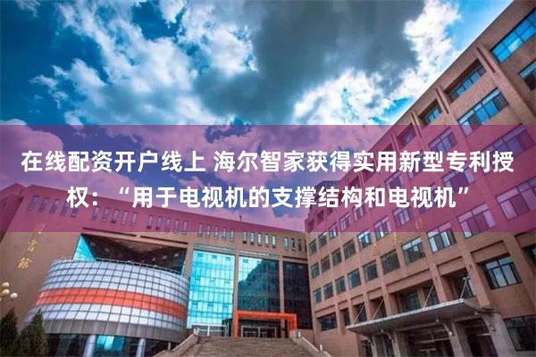 在线配资开户线上 海尔智家获得实用新型专利授权：“用于电视机的支撑结构和电视机”