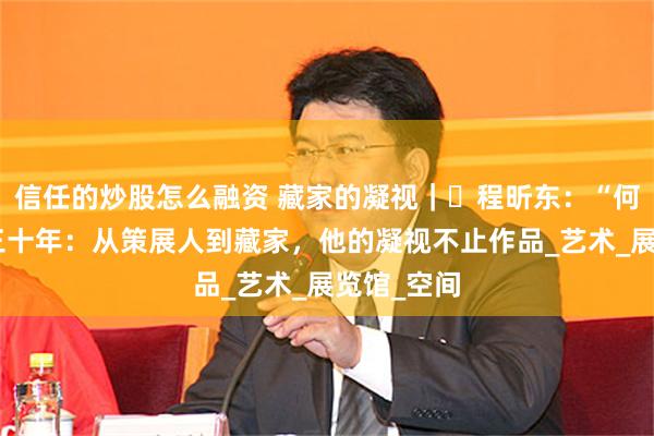 信任的炒股怎么融资 藏家的凝视｜ 程昕东：“何论东西”三十年：从策展人到藏家，他的凝视不止作品_艺术_展览馆_空间