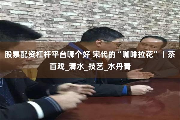 股票配资杠杆平台哪个好 宋代的“咖啡拉花”丨茶百戏_清水_技艺_水丹青