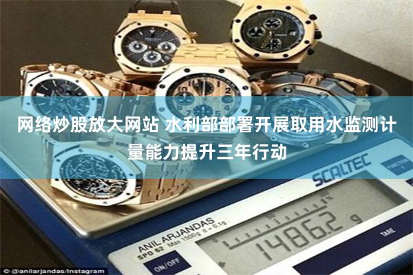 网络炒股放大网站 水利部部署开展取用水监测计量能力提升三年行动