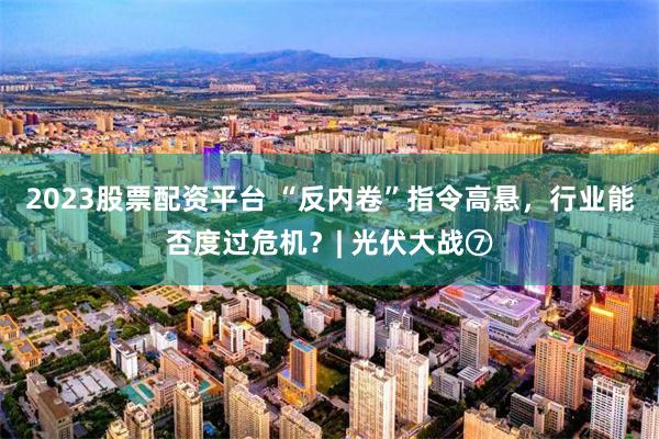 2023股票配资平台 “反内卷”指令高悬，行业能否度过危机？| 光伏大战⑦