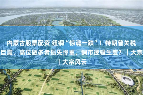 内蒙古股票配资 纽铜“惊魂一跌”！特朗普关税引发巨震，高位做多者损失惨重，铜市逻辑生变？｜大宗风云