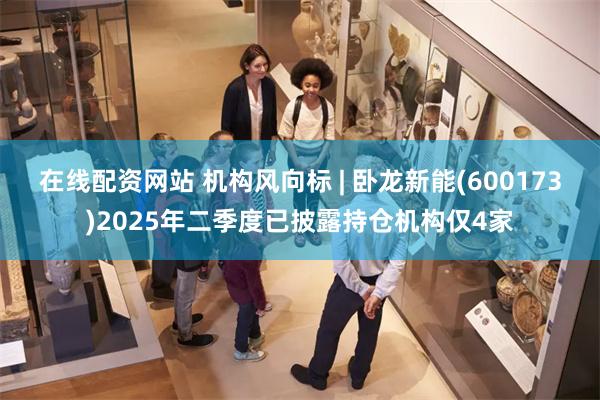 在线配资网站 机构风向标 | 卧龙新能(600173)2025年二季度已披露持仓机构仅4家