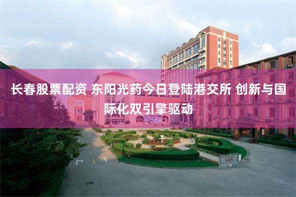长春股票配资 东阳光药今日登陆港交所 创新与国际化双引擎驱动