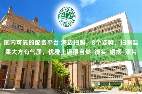 国内可靠的配资平台 海边拍照，8个姿势，拍照温柔大方有气质，优雅上镜很自然_镜头_裙摆_照片