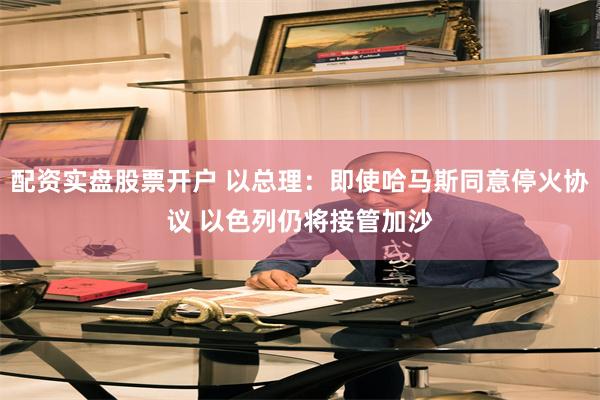 配资实盘股票开户 以总理：即使哈马斯同意停火协议 以色列仍将接管加沙