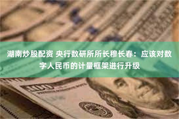 湖南炒股配资 央行数研所所长穆长春：应该对数字人民币的计量框架进行升级