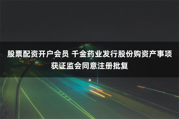 股票配资开户会员 千金药业发行股份购资产事项获证监会同意注册批复