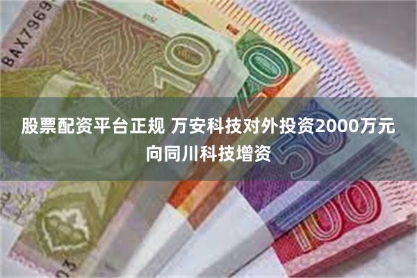 股票配资平台正规 万安科技对外投资2000万元向同川科技增资