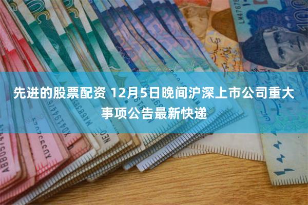 先进的股票配资 12月5日晚间沪深上市公司重大事项公告最新快递