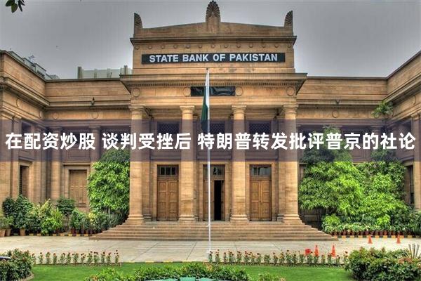 在配资炒股 谈判受挫后 特朗普转发批评普京的社论