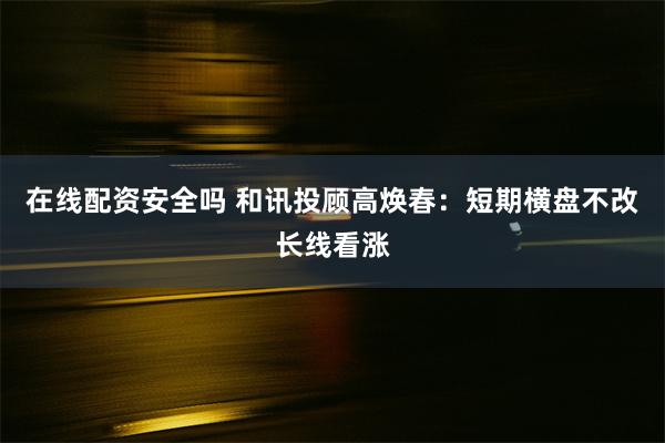 在线配资安全吗 和讯投顾高焕春:短期横盘不改长线看涨