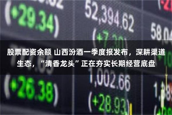 股票配资余额 山西汾酒一季度报发布，深耕渠道生态，“清香龙头”正在夯实长期经营底盘