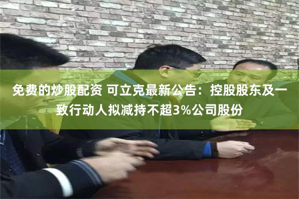 免费的炒股配资 可立克最新公告：控股股东及一致行动人拟减持不超3%公司股份