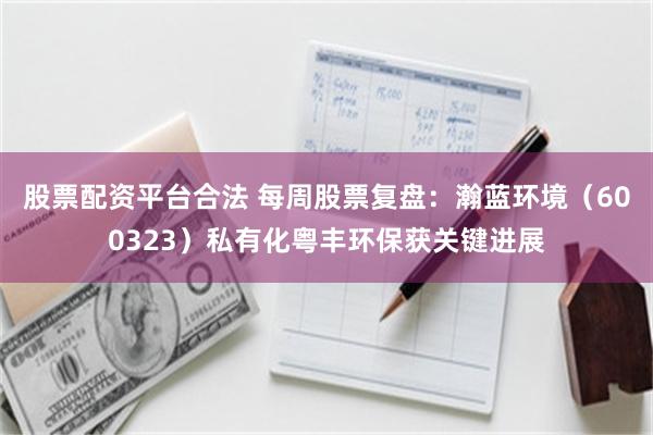 股票配资平台合法 每周股票复盘：瀚蓝环境（600323）私有化粤丰环保获关键进展