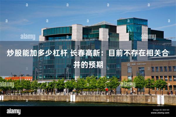 炒股能加多少杠杆 长春高新:目前不存在相关合并的预期