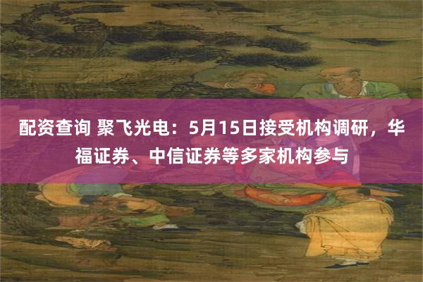 配资查询 聚飞光电：5月15日接受机构调研，华福证券、中信证券等多家机构参与