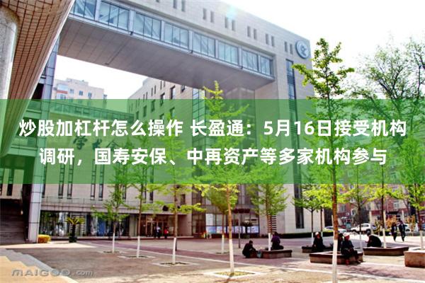 炒股加杠杆怎么操作 长盈通：5月16日接受机构调研，国寿安保、中再资产等多家机构参与