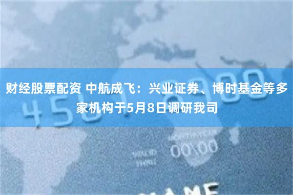 财经股票配资 中航成飞：兴业证券、博时基金等多家机构于5月8日调研我司