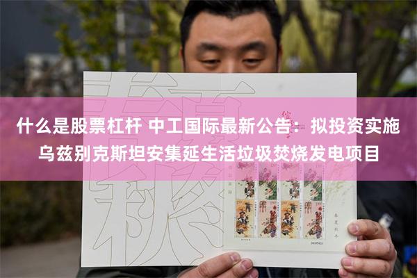 什么是股票杠杆 中工国际最新公告：拟投资实施乌兹别克斯坦安集延生活垃圾焚烧发电项目