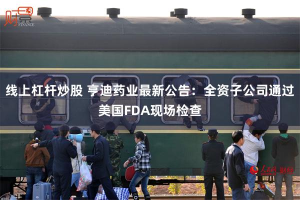 线上杠杆炒股 亨迪药业最新公告：全资子公司通过美国FDA现场检查
