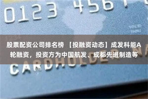 股票配资公司排名榜 【投融资动态】成发科能A轮融资，投资方为中国航发、成都先进制造等