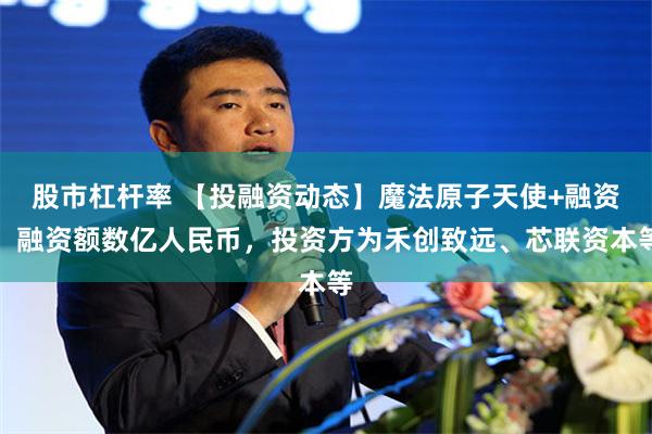 股市杠杆率 【投融资动态】魔法原子天使+融资，融资额数亿人民币，投资方为禾创致远、芯联资本等