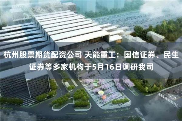 杭州股票期货配资公司 天能重工：国信证券、民生证券等多家机构于5月16日调研我司