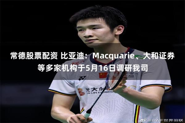 常德股票配资 比亚迪：Macquarie、大和证券等多家机构于5月16日调研我司