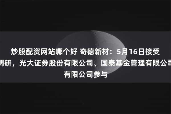 炒股配资网站哪个好 奇德新材：5月16日接受机构调研，光大证券股份有限公司、国泰基金管理有限公司参与