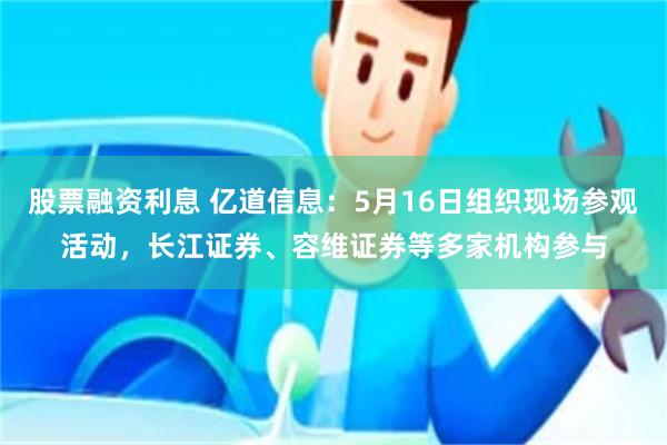 股票融资利息 亿道信息：5月16日组织现场参观活动，长江证券、容维证券等多家机构参与