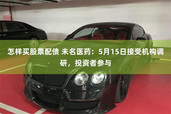 怎样买股票配债 未名医药：5月15日接受机构调研，投资者参与