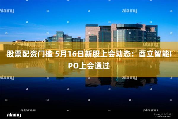 股票配资门槛 5月16日新股上会动态：酉立智能IPO上会通过