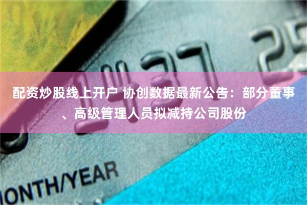 配资炒股线上开户 协创数据最新公告：部分董事、高级管理人员拟减持公司股份