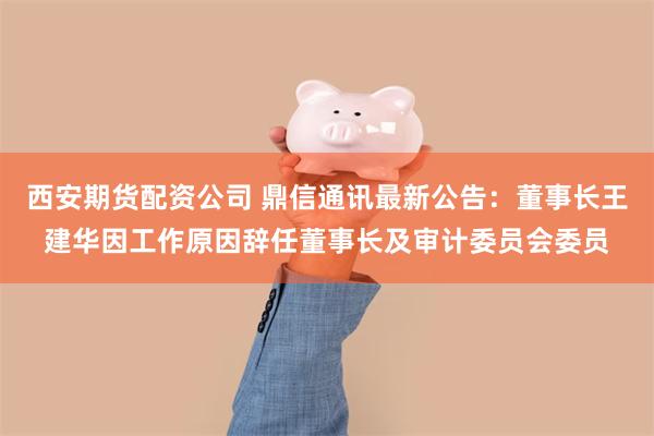 西安期货配资公司 鼎信通讯最新公告：董事长王建华因工作原因辞任董事长及审计委员会委员