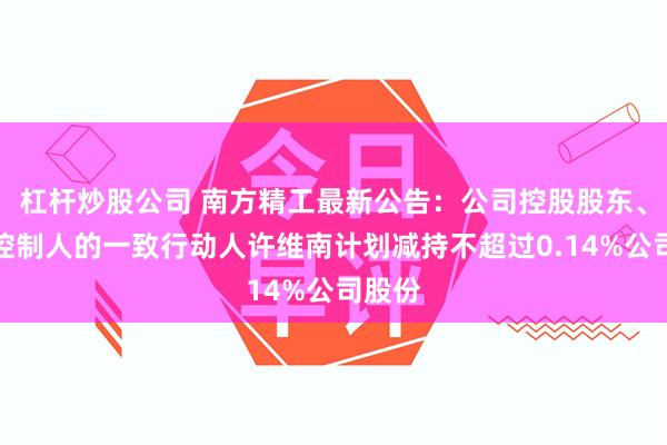杠杆炒股公司 南方精工最新公告：公司控股股东、实际控制人的一致行动人许维南计划减持不超过0.14%公司股份