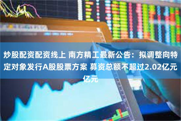 炒股配资配资线上 南方精工最新公告：拟调整向特定对象发行A股股票方案 募资总额不超过2.02亿元