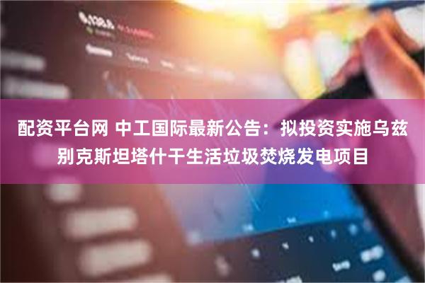 配资平台网 中工国际最新公告：拟投资实施乌兹别克斯坦塔什干生活垃圾焚烧发电项目