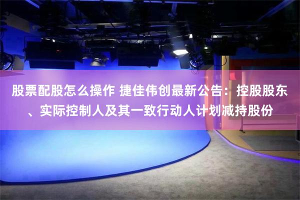 股票配股怎么操作 捷佳伟创最新公告：控股股东、实际控制人及其一致行动人计划减持股份