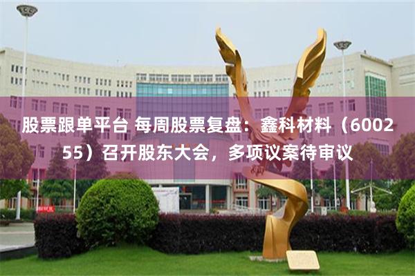 股票跟单平台 每周股票复盘：鑫科材料（600255）召开股东大会，多项议案待审议
