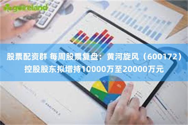 股票配资群 每周股票复盘：黄河旋风（600172）控股股东拟增持10000万至20000万元