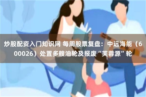 炒股配资入门知识网 每周股票复盘：中远海能（600026）处置多艘油轮及报废“芙蓉源”轮