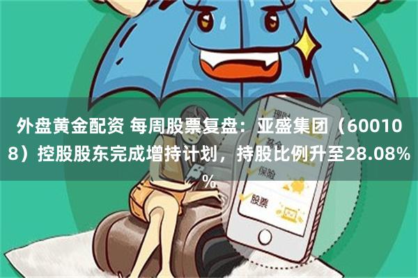 外盘黄金配资 每周股票复盘：亚盛集团（600108）控股股东完成增持计划，持股比例升至28.08%