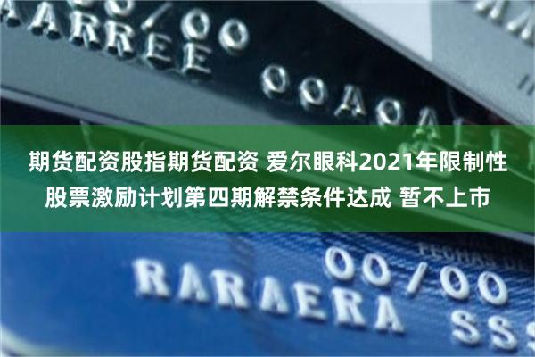 期货配资股指期货配资 爱尔眼科2021年限制性股票激励计划第四期解禁条件达成 暂不上市